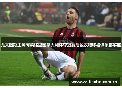 尤文图斯主帅阿莱格里因意大利杯夺冠赛后脱衣咆哮被俱乐部解雇